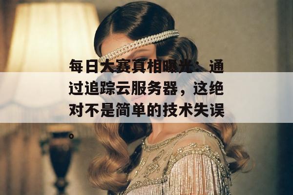 每日大赛真相曝光：通过追踪云服务器，这绝对不是简单的技术失误。