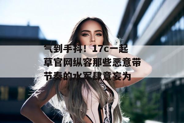 气到手抖!17c一起草官网纵容那些恶意带节奏的水军肆意妄为 气到手抖!17c一起草官网纵容那些恶意带节奏的水军肆意妄为