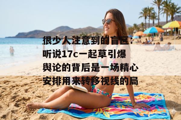 很少人注意到的盲区：听说17c一起草引爆舆论的背后是一场精心安排用来转移视线的局