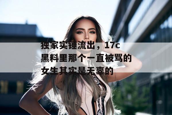 独家实锤流出,17c黑料里那个一直被骂的女生其实是无辜的 独家实锤流出,17c黑料里那个一直被骂的女生其实是无辜的