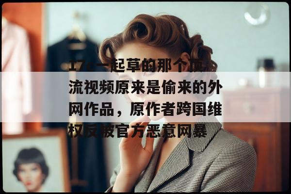 17c一起草的那个顶流视频原来是偷来的外网作品，原作者跨国维权反被官方恶意网暴