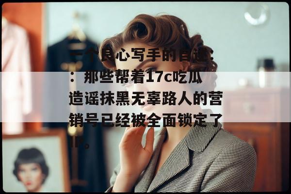 一个良心写手的自述：：那些帮着17c吃瓜造谣抹黑无辜路人的营销号已经被全面锁定了IP。