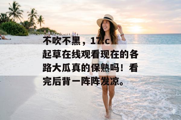 不吹不黑，17.c 起草在线观看现在的各路大瓜真的保熟吗！看完后背一阵阵发凉。