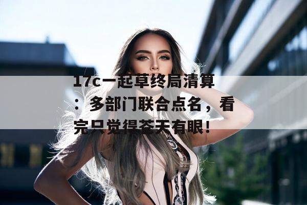 17c一起草终局清算：多部门联合点名，看完只觉得苍天有眼！