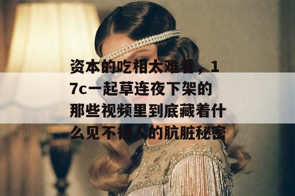 资本的吃相太难看，17c一起草连夜下架的那些视频里到底藏着什么见不得人的肮脏秘密