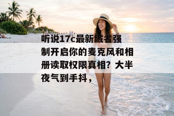 听说17c最新域名强制开启你的麦克风和相册读取权限真相？大半夜气到手抖，