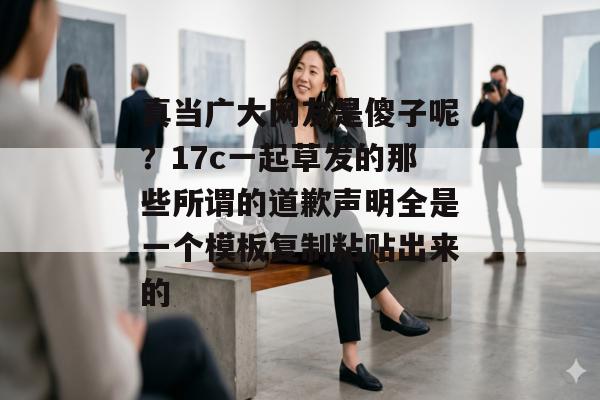 真当广大网友是傻子呢？17c一起草发的那些所谓的道歉声明全是一个模板复制粘贴出来的